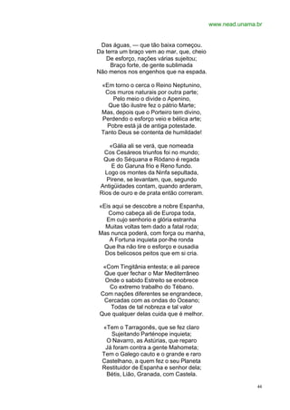 www.nead.unama.br


 Das águas, — que tão baixa começou.
Da terra um braço vem ao mar, que, cheio
   De esforço, nações várias sujeitou;
     Braço forte, de gente sublimada
Não menos nos engenhos que na espada.

 «Em torno o cerca o Reino Neptunino,
  Cos muros naturais por outra parte;
     Pelo meio o divide o Apenino,
   Que tão ilustre fez o pátrio Marte;
 Mas, depois que o Porteiro tem divino,
 Perdendo o esforço veio e bélica arte;
   Pobre está já de antiga potestade.
 Tanto Deus se contenta de humildade!

    «Gália ali se verá, que nomeada
  Cos Cesáreos triunfos foi no mundo;
  Que do Séquana e Ródano é regada
     E do Garuna frio e Reno fundo.
   Logo os montes da Ninfa sepultada,
   Pirene, se levantam, que, segundo
 Antigüidades contam, quando arderam,
 Rios de ouro e de prata então correram.

«Eis aqui se descobre a nobre Espanha,
   Como cabeça ali de Europa toda,
  Em cujo senhorio e glória estranha
  Muitas voltas tem dado a fatal roda;
Mas nunca poderá, com força ou manha,
    A Fortuna inquieta por-lhe ronda
 Que lha não tire o esforço e ousadia
  Dos belicosos peitos que em si cria.

  «Com Tingitânia entesta; e ali parece
  Que quer fechar o Mar Mediterrâneo
   Onde o sabido Estreito se enobrece
    Co extremo trabalho do Tébano.
 Com nações diferentes se engrandece,
  Cercadas com as ondas do Oceano;
    Todas de tal nobreza e tal valor
 Que qualquer delas cuida que é melhor.

 «Tem o Tarragonês, que se fez claro
    Sujeitando Parténope inquieta;
  O Navarro, as Astúrias, que reparo
  Já foram contra a gente Mahometa;
 Tem o Galego cauto e o grande e raro
 Castelhano, a quem fez o seu Planeta
 Restituidor de Espanha e senhor dela;
  Bétis, Lião, Granada, com Castela.

                                                          44
 