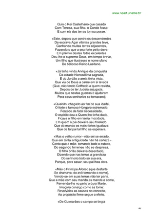 www.nead.unama.br


    Quis o Rei Castelhano que casado
   Com Teresa, sua filha, o Conde fosse;
    E com ela das terras tomou posse.

 «Este, depois que contra os descendentes
  Da escrava Agar vitórias grandes teve,
    Ganhando muitas terras adjacentes,
   Fazendo o que a seu forte peito deve,
    Em prêmio destes feitos excelentes
 Deu-lhe o supremo Deus, em tempo breve,
   Um filho que ilustrasse o nome ufano
        Do belicoso Reino Lusitano.

    «Já tinha vindo Anrique da conquista
      Da cidade Hierosólima sagrada,
      E do Jordão a areia tinha vista,
    Que viu de Deus a carne em si lavada
  (Que, não tendo Gotfredo a quem resista,
      Depois de ter Judeia sojugada,
   Muitos que nestas guerras o ajudaram
     Pera seus senhorios se tornaram);

  «Quando, chegado ao fim de sua idade,
   O forte e famoso Húngaro estremado,
       Forçado da fatal necessidade,
   O espírito deu a Quem lho tinha dado.
     Ficava o filho em tenra mocidade,
   Em quem o pai deixava seu traslado,
  Que do mundo os mais fortes igualava:
    Que de tal pai tal filho se esperava.

  «Mas o velho rumor - não sei se errado,
 Que em tanta antiguidade não há certeza -
 Conta que a mãe, tomando todo o estado,
  Do segundo himeneu não se despreza.
     O filho órfão deixava deserdado,
    Dizendo que nas terras a grandeza
       Do senhorio todo só sua era,
   Porque, pera casar, seu pai lhas dera.

   «Mas o Príncipe Afonso (que destarte
   Se chamava, do avô tomando o nome),
   Vendo-se em suas terras não ter parte,
Que a mãe com seu marido as manda e come,
    Fervendo-lhe no peito o duro Marte,
       Imagina consigo como as tome:
     Revolvidas as causas no conceito,
      Ao propósito firme segue o efeito.

     «De Guimarães o campo se tingia

                                                            46
 