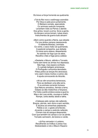 www.nead.unama.br


 Do bravo a força horrenda se quebranta:

 «Tal do Rei novo o estômago acendido
    Por Deus e pela povo juntamente,
     O Bárbaro comete, apercebido
     Co animoso exército rompente.
   Levantam nisto os Perros o alarido
 Dos gritos; tocam a arma, ferve a gente,
 As lanças e arcos tomam, tubas soam,
  Instrumentos de guerra tudo atroam!

 «Bem como quando a flama, que ateada
   Foi nos áridos campos (assoprando
      O sibilante Bóreas), animada
  Co vento, o seco mato vai queimando;
    A pastoral companha, que deitada
   Co doce sono estava, despertando
     Ao estridor do fogo que se ateia,
   Recolhe o fato e foge pera a aldeia:

  «Destarte o Mouro, atônito e Torvado,
 Toma sem tento as armas mui depressa;
    Não foge, mas espera confiado,
     E o ginete belígero arremessa.
   O Português o encontra denodado,
  Pelos peitos as lanças lhe atravessa;
  Uns caem meios mortos e outros vão
    A ajuda convocando do Alcorão.

    «Ali se vêm encontros temerosos,
     Pera se desfazer uma alta serra,
      E os animais correndo furiosos
  Que Netuno amostrou, ferindo a terra;
  Golpes se dão medonhos e forçosos;
 Por toda a parte andava acesa a guerra;
 Mas o de Luso arnês, couraça e malha,
   Rompe, corta desfaz abola e talha.

   «Cabeças pelo campo vão saltando,
 Braços, pernas, sem dono e sem sentido,
    E doutros as entranhas palpitando,
     Pálida a cor, o gesto amortecido.
  Já perde o campo o exército nefando;
    Correm rios do sangue desprazido,
Com que também do campo a cor se perde,
  Tornado carmesim, de branco e verde.

      «Já fica vencedor o Lusitano,
   Recolhendo os troféus e presa rica;
   Desbaratado e roto o Mauro Hispano

                                                           50
 