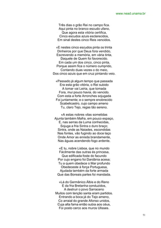www.nead.unama.br


   Três dias o grão Rei no campo fica.
    Aqui pinta no branco escudo ufano,
     Que agora esta vitória certifica,
    Cinco escudos azuis esclarecidos,
   Em sinal destes cinco Reis vencidos.

 «E nestes cinco escudos pinta os trinta
  Dinheiros por que Deus fora vendido,
  Escrevendo a memória, em vária tinta,
     Daquele de Quem foi favorecido.
   Em cada um dos cinco, cinco pinta,
  Porque assim fica o número cumprido,
     Contando duas vezes o do meio,
Dos cinco azuis que em cruz pintando veio.

 «Passado já algum tempo que passada
   Era esta grão vitória, o Rei subido
      A tomar vai Leiria, que tomada
   Fora, mui pouco havia, do vencido.
  Com esta a forte Arronches sojugada
 Foi juntamente; e o sempre enobrecido
    Scabelicastro, cujo campo ameno
    Tu, claro Tejo, regas tão sereno.

     «A estas nobres vilas sometidas
 Ajunta também Mafra, em pouco espaço,
    E, nas serras da Luma conhecidas,
     Sojuga a fria Sintra o duro braço;
   Sintra, onde as Naiades, escondidas
   Nas fontes, vão fugindo ao doce laço
   Onde Amor as enreda brandamente,
   Nas águas acendendo fogo ardente.

   «E tu, nobre Lisboa, que no mundo
   Fàcilmente das outras és princesa,
     Que edificada foste do facundo
  Por cujo engano foi Dardânia acesa;
  Tu a quem obedece o Mar profundo
    Obedeceste à força Portuguesa,
    Ajudada também da forte armada
  Que das Boreais partes foi mandada.

   «Lá do Germânico Álbis e do Reno
     E da fria Bretanha conduzidos,
       A destruir o povo Sarraceno
 Muitos com tenção santa eram partidos.
   Entrando a boca já do Tejo ameno,
  Co arraial do grande Afonso unidos,
  Cuja alta fama então subia aos céus,
   Foi posto cerco aos muros Ulisses.

                                                            51
 