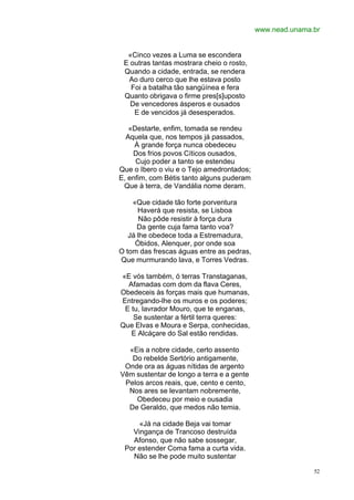 www.nead.unama.br


  «Cinco vezes a Luma se escondera
 E outras tantas mostrara cheio o rosto,
 Quando a cidade, entrada, se rendera
  Ao duro cerco que lhe estava posto
   Foi a batalha tão sangüínea e fera
 Quanto obrigava o firme pres[s]uposto
   De vencedores ásperos e ousados
    E de vencidos já desesperados.

   «Destarte, enfim, tomada se rendeu
  Aquela que, nos tempos já passados,
     À grande força nunca obedeceu
    Dos frios povos Cíticos ousados,
     Cujo poder a tanto se estendeu
Que o Ibero o viu e o Tejo amedrontados;
E, enfim, com Bétis tanto alguns puderam
 Que à terra, de Vandália nome deram.

    «Que cidade tão forte porventura
      Haverá que resista, se Lisboa
       Não pôde resistir à força dura
      Da gente cuja fama tanto voa?
   Já lhe obedece toda a Estremadura,
     Óbidos, Alenquer, por onde soa
O tom das frescas águas entre as pedras,
Que murmurando lava, e Torres Vedras.

«E vós também, ó terras Transtaganas,
  Afamadas com dom da flava Ceres,
Obedeceis às forças mais que humanas,
Entregando-lhe os muros e os poderes;
 E tu, lavrador Mouro, que te enganas,
    Se sustentar a fértil terra queres:
Que Elvas e Moura e Serpa, conhecidas,
   E Alcáçare do Sal estão rendidas.

  «Eis a nobre cidade, certo assento
   Do rebelde Sertório antigamente,
 Onde ora as águas nítidas de argento
Vêm sustentar de longo a terra e a gente
 Pelos arcos reais, que, cento e cento,
  Nos ares se levantam nobremente,
    Obedeceu por meio e ousadia
  De Geraldo, que medos não temia.

     «Já na cidade Beja vai tomar
   Vingança de Trancoso destruída
   Afonso, que não sabe sossegar,
 Por estender Coma fama a curta vida.
   Não se lhe pode muito sustentar

                                                          52
 