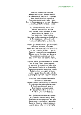 www.nead.unama.br


      Cercado nela foi dos Lioneses,
   Porque a conquista dela lhe tomara,
  De Lião sendo, e não dos Portugueses.
     A pertinácia aqui lhe custa cara,
   Assim como acontece muitas vezes,
Que em ferros quebra as pernas, indo aceso
   À batalha, onde foi vencido e preso.

    «Ó famoso Pompeio, não te pene
      De teus feitos ilustres a ruína,
  Nem ver que a justa Némesis ordene
      Ter teu sogro de ti vitória dina,
     Posto que o frio Fásis ou Siene,
 Que pera nenhum cabo a sombra inclina,
    O Bootes gelado e a linha ardente
   Temessem o teu nome geralmente.

 «Posto que a rica Arábia e que os ferozes
       Heníocos e Colcos, cuja fama
 O Véu dourado estende, e os Capadoces
   E Judeia, que um Deus adora e ama,
   E que os moles Sofenos e os atrozes
   Cilícios, com a Armênia, que derrama
     As águas dos dous rios cuja fonte
   Está noutro mais alto e santo monte,

«E posto, enfim, que desd'o mar de Atlante
    Até o Cítico Tauro, monte erguido,
  Já vencedor te vissem, não te espante
  Se o campo Emátio só te viu vencido;
 Porque Afonso verás, soberbo e ovante,
    Tudo render e ser depois rendido.
  Assim o quis o Conselho alto, celeste,
 Que vença o sogro a ti e o genro a este!

   «Tornado o Rei sublime, finalmente,
        Do divino Juízo castigado;
 Depois que em Santarém soberbamente,
  Em vão, dos Sarracenos foi cercado,
     E depois que do mártir Vicente
      O santíssimo corpo venerado
    Do Sacro Promontório conhecido
      À cidade Ulisséia foi trazido;

   «Por que levasse avante seu desejo,
     Ao forte filho manda o lasso velho
   Que às terras se passasse d'Alentejo,
   Com gente e com belígero aparelho.
   Sancho, d'esforço e d'ânimo sobejo,
    Avante passa e faz correr vermelho

                                                            54
 
