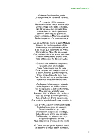 www.nead.unama.br


      O rio que Sevilha vai regando,
   Co sangue Mauro, bárbaro e nefando.

       «E, com esta vitória cobiçoso,
   Já não descansa o moço, até que veja
    Outro estrago como este, temeroso,
     No Bárbaro que tem cercado Beja.
     Não tarda muito o Príncipe ditoso
     Sem ver o fim daquilo que deseja.
   Assim estragado, o Mouro na vingança
   De tantas perdas põe sua esperança.

 «Já se ajuntam do monte a quem Medusa
    O corpo fez perder que teve o Céu;
   Já vêm do promontório de Ampelusa
   E do Tinge, que assento foi de Anteu.
    O morador de Abila não se escusa,
 Que também com suas armas se moveu,
    Ao som da Mauritana e ronca tuba,
   Todo o Reino que foi do nobre Juba.

   «Entrava, com toda esta companhia,
        O Miralmomini em Portugal;
     Treze Reis mouros leva de valia,
   Entre os quais tem o ceptro Imperial.
    E assim, fazendo quanto mal podia,
     O que em partes podia fazer mal,
   Dom Sancho vai cercar em Santarém;
     Porém não lhe sucede muito bem.

    «Dá-lhe combates ásperos, fazendo
     Ardis de guerra mil, o Mouro iroso;
   Não lhe aproveita já trabuco horrendo,
        Mina secreta, aríete forçoso;
  Porque o filho de Afonso, não perdendo
    Nada do esforço e acordo generoso,
    Tudo provê com ânimo e prudência,
Que em toda a parte há esforço e resistência.

  «Mas o velho, a quem tinham já obrigado
     Os trabalhosos anos ao sossego,
       Estando na cidade cujo prado
    Enverdecem as águas do Mondego,
    Sabendo como o filho está cercado,
    Em Santarém, do Mauro povo cego,
       Se parte diligente da cidade;
   Que não perde a presteza Coma idade.

  «E Coma famosa gente, à guerra usada,
   Vai socorrer o filho; e assim ajuntados,

                                                             55
 