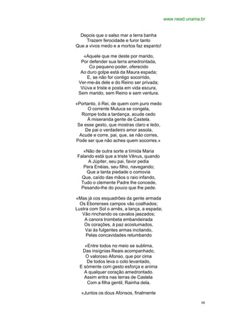 www.nead.unama.br


  Depois que o salso mar a terra banha
     Trazem ferocidade e furor tanto
Que a vivos medo e a mortos faz espanto!

   «Aquele que me deste por marido,
  Por defender sua terra amedrontada,
      Co pequeno poder, oferecido
  Ao duro golpe está da Maura espada;
     E, se não for contigo socorrido,
 Ver-me-ás dele e do Reino ser privada;
  Viúva e triste e posta em vida escura,
 Sem marido, sem Reino e sem ventura.

«Portanto, ó Rei, de quem com puro medo
      O corrente Muluca se congela,
   Rompe toda a tardança, acude cedo
     À miseranda gente de Castela.
 Se esse gesto, que mostras claro e ledo,
    De pai o verdadeiro amor assola,
  Acude e corre, pai, que, se não corres,
Pode ser que não aches quem socorres.»

   «Não de outra sorte a tímida Maria
Falando está que a triste Vênus, quando
     A Júpiter, seu pai, favor pedia
   Pera Enéias, seu filho, navegando;
    Que a tanta piedade o comovia
  Que, caído das mãos o raio infando,
 Tudo o clemente Padre lhe concede,
 Pesando-lhe do pouco que lhe pede.

«Mas já cos esquadrões da gente armada
  Os Eborenses campos vão coalhados;
Lustra com Sol o arnês, a lança, a espada;
   Vão rinchando os cavalos jaezados;
    A canora trombeta embandeirada
    Os corações, à paz acostumados,
     Vai às fulgentes armas incitando,
     Pelas concavidades retumbando

    «Entre todos no meio se sublima,
   Das insígnias Reais acompanhado,
     O valoroso Afonso, que por cima
     De todos leva o colo levantado,
  E sòmente com gesto esforça e anima
    A qualquer coração amedrontado.
    Assim entra nas terras de Castela
     Com a filha gentil, Rainha dela.

  «Juntos os dous Afonsos, finalmente

                                                            60
 