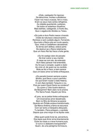 www.nead.unama.br


     «Este, castigador foi rigoroso
  De latrocínios, mortes e adultérios;
 Fazer nos maus cruezas, fero e iroso,
 Eram os seus mais certos refrigérios.
   As cidades guardando, justiçoso,
   De todos os soberbos vitupérios,
 Mais ladrões, castigando, à morte deu,
  Que o vagabundo Alcides ou Teseu.

 «Do justo e duro Pedro nasce o brando
   (Vede da natureza o desconcerto!),
Remisso e sem cuidado algum, Fernando,
 Que todo o Reino pôs em muito aperto;
  Que, vindo o Castelhano devastando
   Às terras sem defesa, esteve perto
    De destruir-se o Reino totalmente;
 Que um fraco Rei faz fraca a forte gente.

    «Ou foi castigo claro do pecado
      De tirar Lianor a seu marido
   E casar-se com ela, de enlevado
   Num falso parecer mal entendido,
  Ou foi que o coração, sujeito e dado
  Ao vício vil, de quem se viu rendido,
   Mole se fez e fraco; e bem parece
Que um baixo amor os fortes enfraquece.

  «Do pecado tiveram sempre a pena
  Muitos, que Deus o quis e permitiu:
  Os que foram roubar a bela Helena,
  E com Ápio também Tarquino o viu.
Pois por quem David Santo se condena?
    Ou quem o Tribo ilustre destruiu
 De Benjamim? Bem claro no-lo ensina
   Por Sarra Faraó, Siquém por Dina.

 «E pois, se os peitos fortes enfraquece
   Um inconcenso amor desatinado,
   Bem no filho de Almena se parece
Quando em Ônfale andava transformado.
 De Marco Antônio a fama se escurece
  Com ser tanto a Cleópatra afeiçoado.
 Tu também, Peno próspero, o sentiste
Depois que uma moça vil na Apúlia viste.

 «Mas quem pode livrar-se, porventura,
 Dos laços que Amor arma brandamente
  Entre as rosas e a neve humana pura,
   O ouro e o alabastro transparente?
   Quem, de uma peregrina formosura,

                                                            66
 