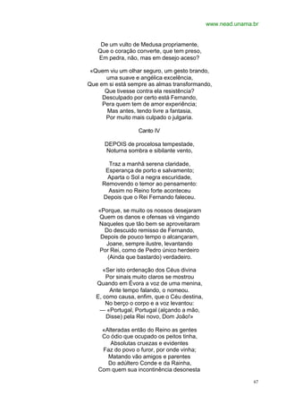 www.nead.unama.br


    De um vulto de Medusa propriamente,
   Que o coração converte, que tem preso,
   Em pedra, não, mas em desejo aceso?

 «Quem viu um olhar seguro, um gesto brando,
      uma suave e angélica excelência,
Que em si está sempre as almas transformando,
      Que tivesse contra ela resistência?
     Desculpado por certo está Fernando,
     Pera quem tem de amor experiência;
       Mas antes, tendo livre a fantasia,
      Por muito mais culpado o julgaria.

                  Canto IV

      DEPOIS de procelosa tempestade,
      Noturna sombra e sibilante vento,

       Traz a manhã serena claridade,
      Esperança de porto e salvamento;
      Aparta o Sol a negra escuridade,
     Removendo o temor ao pensamento:
       Assim no Reino forte aconteceu
     Depois que o Rei Fernando faleceu.

   «Porque, se muito os nossos desejaram
   Quem os danos e ofensas vá vingando
   Naqueles que tão bem se aproveitaram
     Do descuido remisso de Fernando,
    Depois de pouco tempo o alcançaram,
      Joane, sempre ilustre, levantando
   Por Rei, como de Pedro único herdeiro
      (Ainda que bastardo) verdadeiro.

      «Ser isto ordenação dos Céus divina
       Por sinais muito claros se mostrou
   Quando em Évora a voz de uma menina,
        Ante tempo falando, o nomeou.
   E, como causa, enfim, que o Céu destina,
       No berço o corpo e a voz levantou:
    — «Portugal, Portugal (alçando a mão,
       Disse) pela Rei novo, Dom João!»

    «Alteradas então do Reino as gentes
    Co ódio que ocupado os peitos tinha,
       Absolutas cruezas e evidentes
    Faz do povo o furor, por onde vinha;
      Matando vão amigos e parentes
      Do adúltero Conde e da Rainha,
   Com quem sua incontinência desonesta

                                                             67
 