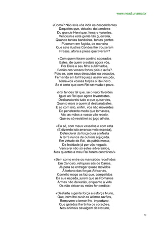 www.nead.unama.br


«Como? Não sois vós inda os descendentes
    Daqueles que, debaixo da bandeira
   Do grande Henrique, feros e valentes,
    Vencestes esta gente tão guerreira,
  Quando tantas bandeiras, tantas gentes
     Puseram em fugida, de maneira
  Que sete ilustres Condes lhe trouxeram
    Presos, afora a presa que tiveram?

   «Com quem foram contino sopeados
    Estes, de quem o estais agora vós,
     Por Dinis e seu filho sublimados,
  Senão cos vossos fortes pais e avôs?
 Pois se, com seus descuidos ou pecados,
 Fernando em tal fraqueza assim vos pôs,
   Torne-vos vossas forças o Rei novo,
 Se é certo que com Rei se muda o povo.

  «Rei tendes tal que, se o valor tiverdes
    Igual ao Rei que agora levantastes,
    Desbaratareis tudo o que quiserdes,
  Quanto mais a quem já desbaratastes.
  E se com isto, enfim, vos não moverdes
    Do penetrante medo que tomastes,
     Atai as mãos a vosso vão receio,
    Que eu só resistirei ao jugo alheio.

 «Eu só, com meus vassalos e com esta
  (E dizendo isto arranca meia espada),
    Defenderei da força dura e infesta
    A terra nunca de outrem sojugada.
   Em virtude do Rei, da pátria mesta,
     Da lealdade já por vós negada,
   Vencerei não só estes adversários,
Mas quantos a meu Rei forem contrários!»

«Bem como entre os mancebos recolhidos
  Em Canúsio, relíquias sós de Canas,
   Já pera se entregar quase movidos
     À fortuna das forças Africanas,
  Cornélio moço os faz que, compelidos
 Da sua espada, jurem que as Romanas
  Armas não deixarão, enquanto a vida
   Os não deixar ou nelas for perdida:

  «Destarte a gente força e esforça Nuno,
   Que, com lhe ouvir as últimas razões,
    Removem o temor frio, importuno,
    Que gelados lhe tinha os corações.
    Nos animais cavalgam de Netuno,

                                                            70
 