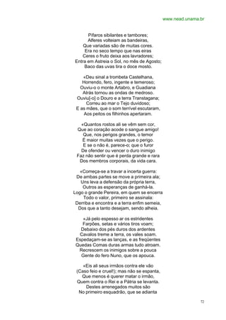 www.nead.unama.br


      Pífaros sibilantes e tambores;
      Alferes volteiam as bandeiras,
    Que variadas são de muitas cores.
    Era no seco tempo que nas eiras
   Ceres o fruto deixa aos lavradores;
Entra em Astreia o Sol, no mês de Agosto;
    Baco das uvas tira o doce mosto.

    «Deu sinal a trombeta Castelhana,
    Horrendo, fero, ingente e temeroso;
   Ouviu-o o monte Artabro, e Guadiana
    Atrás tornou as ondas de medroso.
 Ouviu[-o] o Douro e a terra Transtagana;
      Correu ao mar o Tejo duvidoso;
 E as mães, que o som terrível escutaram,
     Aos peitos os filhinhos apertaram.

   «Quantos rostos ali se vêm sem cor,
 Que ao coração acode o sangue amigo!
    Que, nos perigos grandes, o temor
   É maior muitas vezes que o perigo.
    E se o não é, parece-o; que o furor
   De ofender ou vencer o duro inimigo
 Faz não sentir que é perda grande e rara
  Dos membros corporais, da vida cara.

   «Começa-se a travar a incerta guerra:
 De ambas partes se move a primeira ala;
   Uns leva a defensão da própria terra,
    Outros as esperanças de ganhá-la.
Logo o grande Pereira, em quem se encerra
    Todo o valor, primeiro se assinala:
 Derriba e encontra e a terra enfim semeia,
  Dos que a tanto desejam, sendo alheia.

    «Já pelo espesso ar os estridentes
    Farpões, setas e vários tiros voam;
   Debaixo dos pés duros dos ardentes
  Cavalos treme a terra, os vales soam.
 Espedaçam-se as lanças, e as freqüentes
 Quedas Comas duras armas tudo atroam.
  Recrescem os inimigos sobre a pouca
   Gente do fero Nuno, que os apouca.

    «Eis ali seus irmãos contra ele vão
 (Caso feio e cruel!); mas não se espanta,
   Que menos é querer matar o irmão,
 Quem contra o Rei e a Pátria se levanta.
     Destes arrenegados muitos são
  No primeiro esquadrão, que se adianta

                                                             72
 