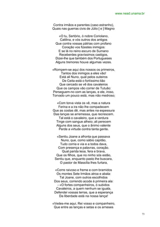 www.nead.unama.br


Contra irmãos e parentes (caso estranho),
Quais nas guerras civis de Júlio [ e ] Magno

    «O tu, Sertório, ó nobre Coriolano,
     Catilina, e vós outros dos antigos
  Que contra vossas pátrias com profano
      Coração vos fizestes inimigos:
    E se lá no reino escuro de Sumano
    Receberdes gravíssimos castigos,
  Dizei-lhe que também dos Portugueses
  Alguns tremores houve algumas vezes.

«Rompem-se aqui dos nossos os primeiros,
     Tantos dos inimigos a eles vão!
    Está ali Nuno, qual pelos outeiros
      De Ceita está o fortíssimo lião
    Que cercado se vê dos cavaleiros
  Que os campos vão correr de Tutuão:
Perseguem-no com as lanças, e ele, iroso,
Torvado um pouco está, mas não medroso;

  «Com torva vista os vê, mas a natura
   Ferina e a ira não lhe compadecem
Que as costas dê, mas antes na espessura
Das lanças se arremessa, que recrescem.
    Tal está o cavaleiro, que a verdura
  Tinge com sangue alheio; ali perecem
  Alguns dos seus, que o ânimo valente
    Perde a virtude contra tanta gente.

  «Sentiu Joane a afronta que passava
     Nuno, que, como sábio capitão,
    Tudo corria e via e a todos dava,
   Com presença e palavras, coração.
      Qual parida leoa, fera e brava,
  Que os filhos, que no ninho sós estão,
 Sentiu que, enquanto pasto lhe buscara,
    O pastor de Massília lhes furtara,

 «Corre raivoso e freme e com bramidos
  Os montes Sete Irmãos atroa e abala:
     Tal Joane, com outros escolhidos
 Dos seus, correndo acode à primeira ala:
   - «O fortes companheiros, ó subidos
  Cavaleiros, a quem nenhum se iguala,
 Defendei vossas terras, que a esperança
     Da liberdade está na nossa lança!

«Vedes-me aqui, Rei vosso e companheiro,
 Que entre as lanças e setas e os arneses

                                                              73
 