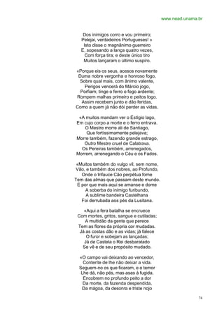 www.nead.unama.br


    Dos inimigos corro e vou primeiro;
   Pelejai, verdadeiros Portugueses! »
    Isto disse o magnânimo guerreiro
   E, sopesando a lança quatro vezes,
     Com força tira; e deste único tiro
    Muitos lançaram o último suspiro.

«Porque eis os seus, acesos novamente
 Duma nobre vergonha e honroso fogo,
  Sobre qual mais, com ânimo valente,
    Perigos vencerá do Márcio jogo,
  Porfiam; tinge o ferro o fogo ardente;
Rompem malhas primeiro e peitos logo.
   Assim recebem junto e dão feridas,
Como a quem já não dói perder as vidas.

 «A muitos mandam ver o Estígio lago,
Em cujo corpo a morte e o ferro entrava.
    O Mestre morre ali de Santiago,
    Que fortìssimamente pelejava;
Morre também, fazendo grande estrago,
   Outro Mestre cruel de Calatrava.
  Os Pereiras também, arrenegados,
Morrem, arrenegando o Céu e os Fados.

 «Muitos também do vulgo vil, sem nome,
 Vão, e também dos nobres, ao Profundo,
   Onde o trifauce Cão perpétua fome
Tem das almas que passam deste mundo.
 E por que mais aqui se amanse e dome
     A soberba do inimigo furibundo,
     A sublime bandeira Castelhana
   Foi derrubada aos pés da Lusitana.

    «Aqui a fera batalha se encruece
 Com mortes, gritos, sangue e cutiladas;
    A multidão da gente que perece
 Tem as flores da própria cor mudadas.
  Já as costas dão e as vidas; já falece
     O furor e sobejam as lançadas;
    Já de Castela o Rei desbaratado
   Se vê e de seu propósito mudado.

  «O campo vai deixando ao vencedor,
    Contente de lhe não deixar a vida.
  Seguem-no os que ficaram, e o temor
   Lhe dá, não pés, mas asas à fugida.
    Encobrem no profundo peito a dor
    Da morte, da fazenda despendida,
   Da mágoa, da desonra e triste nojo

                                                          74
 