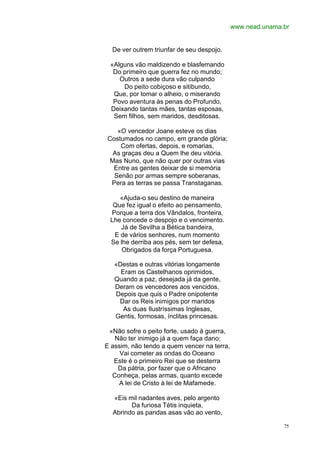 www.nead.unama.br


  De ver outrem triunfar de seu despojo.

 «Alguns vão maldizendo e blasfemando
  Do primeiro que guerra fez no mundo;
    Outros a sede dura vão culpando
     Do peito cobiçoso e sitibundo,
  Que, por tomar o alheio, o miserando
  Povo aventura às penas do Profundo,
 Deixando tantas mães, tantas esposas,
  Sem filhos, sem maridos, desditosas.

   «O vencedor Joane esteve os dias
Costumados no campo, em grande glória;
    Com ofertas, depois, e romarias,
  As graças deu a Quem lhe deu vitória.
 Mas Nuno, que não quer por outras vias
  Entre as gentes deixar de si memória
  Senão por armas sempre soberanas,
 Pera as terras se passa Transtaganas.

    «Ajuda-o seu destino de maneira
  Que fez igual o efeito ao pensamento,
 Porque a terra dos Vândalos, fronteira,
 Lhe concede o despojo e o vencimento.
    Já de Sevilha a Bética bandeira,
  E de vários senhores, num momento
 Se lhe derriba aos pés, sem ter defesa,
     Obrigados da força Portuguesa.

   «Destas e outras vitórias longamente
     Eram os Castelhanos oprimidos,
   Quando a paz, desejada já da gente,
   Deram os vencedores aos vencidos,
   Depois que quis o Padre onipotente
    Dar os Reis inimigos por maridos
      As duas Ilustríssimas Inglesas,
   Gentis, formosas, ínclitas princesas.

 «Não sofre o peito forte, usado à guerra,
   Não ter inimigo já a quem faça dano;
E assim, não tendo a quem vencer na terra,
     Vai cometer as ondas do Oceano
   Este é o primeiro Rei que se desterra
    Da pátria, por fazer que o Africano
  Conheça, pelas armas, quanto excede
     A lei de Cristo à lei de Mafamede.

  «Eis mil nadantes aves, pelo argento
        Da furiosa Tétis inquieta,
  Abrindo as pandas asas vão ao vento,

                                                            75
 