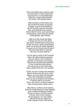www.nead.unama.br


  Pera onde Alcides pôs a extrema meta.
   O monte Abila e o nobre fundamento
   De Ceita toma, e o torpe Mahometa
    Deita fora, e segura toda Espanha
     Da Juliana, má e desleal manha.

  «Não consentiu a morte tantos anos
   Que de Herói tão ditoso se lograsse
    Portugal, mas os coros soberanos
  Do Céu supremo quis que povoasse.
   Mas, pera defensão dos Lusitanos,
 Deixou Quem o levou, quem governasse
 E aumentasse a terra mais que dantes:
      Ínclita geração, altos Infantes.

    «Não foi do Rei Duarte tão ditoso
   O tempo que ficou na suma alteza,
 Que assim vai alternando o tempo iroso
 O bem com mal, o gosto Coma tristeza.
 Quem viu sempre um estado deleitoso?
 Ou quem viu em Fortuna haver firmeza?
   Pois inda neste Reino e neste Rei
      Não usou ela tanto desta lei?

  «Viu ser cativo o santo irmão Fernando
   (Que a tão altas empresas aspirava),
     Que, por salvar o povo miserando
   Cercado, ao Sarraceno se entregava.
   Só por amor da pátria está passando
     A vida, de senhora feita escrava,
    Por não se dar por ele a forte Ceita.
  Mais o público bem que o seu respeita.

 «Codro, por que o inimigo não vencesse,
   Deixou antes vencer da morte a vida;
  Régulo, por que a pátria não perdesse,
    Quis mais a liberdade ver perdida.
 Este, por que se Espanha não temesse,
      A cativeiro eterno se convida!
 Codro, nem Cúrcio, ouvido por espanto,
    Nem os Décios leais, fizeram tanto.

  «Mas Afonso, do Reino único herdeiro,
Nome em armas ditoso em nossa Hespéria.
    Que a soberba do Bárbaro fronteiro
   Tornou em baixa e humílima miséria,
     Fora por certo invicto cavaleiro,
    Se não quisera ir ver a terra Ibéria.
      Mas África dirá ser impossível
   Poder ninguém vencer o Rei terrível.

                                                           76
 