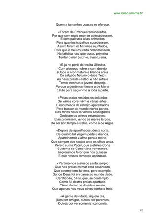 www.nead.unama.br


   Quem a tamanhas cousas se oferece.

    «Foram de Emanuel remunerados,
Por que com mais amor se apercebessem,
     E com palavras altas animados
  Pera quantos trabalhos sucedessem.
   Assim foram os Mínimas ajuntados,
 Pera que o Véu dourado combatessem,
   Na fatídica nau, que ousou primeira
    Tentar o mar Euxínio, aventureira.

     «E já no porto da ínclita Ulisséia,
     Cum alvoroço nobre e cum desejo
    (Onde o licor mistura e branca areia
      Co salgado Netuno o doce Tejo)
    As naus prestes estão; e não refreia
     Temor nenhum o juvenil despejo,
   Porque a gente marítima e a de Marte
   Estão pera seguir-me a toda a parte.

    «Pelas praias vestidos os soldados
    De várias cores vêm e várias artes,
   E não menos de esforço aparelhados
   Pera buscar do mundo novas partes.
  Nas fortes naus os ventos sossegados
     Ondeiam os aéreos estandartes;
  Elas prometem, vendo os mares largos,
De ser no Olimpo estrelas, como a de Argos.

   «Depois de aparelhados, desta sorte,
   De quanto tal viagem pede e manda,
    Aparelhamos a alma pera a morte,
Que sempre aos nautas ante os olhos anda.
  Pera o sumo Poder, que a etérea Corte
    Sustenta só Coma vista veneranda,
    Imploramos favor que nos guiasse
    E que nossos começos aspirasse.

  «Partimo-nos assim do santo templo
 Que nas praias do mar está assentado,
 Que o nome tem da terra, pera exemplo,
Donde Deus foi em carne ao mundo dado.
  Certifico-te, ó Rei, que, se contemplo
    Como fui destas praias apartado,
    Cheio dentro de dúvida e receio,
Que apenas nos meus olhos ponho o freio.

      «A gente da cidade, aquele dia,
   (Uns por amigos, outros por parentes,
    Outros por ver somente) concorria,

                                                          82
 