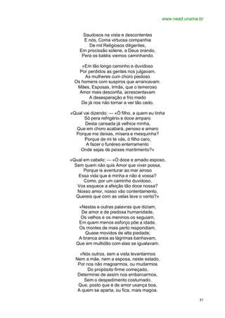 www.nead.unama.br


     Saudosos na vista e descontentes
      E nós, Coma virtuosa companhia
        De mil Religiosos diligentes,
    Em procissão solene, a Deus orando,
     Pera os batéis viemos caminhando.

     «Em tão longo caminho e duvidoso
    Por perdidos as gentes nos julgavam,
      As mulheres cum choro piedoso
  Os homens com suspiros que arrancavam.
   Mães, Esposas, Irmãs, que o temeroso
    Amor mais desconfia, acrescentavam
         A desesperação e frio medo
     De já nos não tornar a ver tão cedo.

«Qual vai dizendo: — «Ó filho, a quem eu tinha
      Só pera refrigério e doce amparo
       Desta cansada já velhice minha,
  Que em choro acabará, penoso e amaro
  Porque me deixas, mísera e mesquinha?
       Porque de mi te vás, ó filho caro,
       A fazer o funéreo enterramento
    Onde sejas de peixes mantimento?»

«Qual em cabelo: — «Ó doce e amado esposo,
  Sem quem não quis Amor que viver possa,
      Porque is aventurar ao mar airoso
    Essa vida que é minha e não é vossa?
      Como, por um caminho duvidoso,
   Vos esquece a afeição tão doce nossa?
   Nosso amor, nosso vão contentamento,
   Quereis que com as velas leve o vento?»

   «Nestas e outras palavras que diziam,
    De amor e de piedosa humanidade,
    Os velhos e os meninos os seguiam,
   Em quem menos esforço põe a idade.
   Os montes de mais perto respondiam,
      Quase movidos de alta piedade;
   A branca areia as lágrimas banhavam,
  Que em multidão com elas se igualavam.

    «Nós outros, sem a vista levantarmos
  Nem a mãe, nem a esposa, neste estado,
   Por nos não magoarmos, ou mudarmos
        Do propósito firme começado,
   Determinei de assim nos embarcarmos,
      Sem o despedimento costumado,
   Que, posto que é de amor usança boa,
   A quem se aparta, ou fica, mais magoa.

                                                           83
 