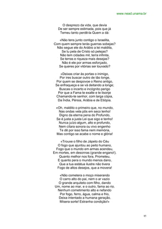 www.nead.unama.br


     O desprezo da vida, que devia
   De ser sempre estimada, pois que já
    Temeu tanto perdê-la Quem a dá:

   «Não tens junto contigo o Israelita,
Com quem sempre terás guerras sobejas?
 Não segue ele do Arábio a lei maldita,
    Se tu pela de Cristo só pelejas?
   Não tem cidades mil, terra infinita,
   Se terras e riqueza mais desejas?
    Não é ele por armas esforçado,
  Se queres por vitórias ser louvado?

    «Deixas criar às portas o inimigo,
   Por ires buscar outro de tão longe,
 Por quem se despovoe o Reino antigo,
 Se enfraqueça e se vá deitando a longe;
   Buscas o incerto e incógnito perigo
  Por que a Fama te exalte e te lisonje
 Chamando-te senhor, com larga cópia,
  Da Índia, Pérsia, Arábia e de Etiópia.

 «Oh, maldito o primeiro que, no mundo,
  Nas ondas vela pôs em seco lenho!
   Digno da eterna pena do Profundo,
 Se é justa a justa Lei que sigo e tenho!
  Nunca juízo algum, alto e profundo,
  Nem cítara sonora ou vivo engenho
   Te dê por isso fama nem memória,
 Mas contigo se acabe o nome e glória!

    «Trouxe o filho de Jápeto do Céu
  O fogo que ajuntou ao peito humano,
 Fogo que o mundo em armas acendeu,
Em mortes, em desonras (grande engano!).
   Quanto melhor nos fora, Prometeu,
  E quanto pera o mundo menos dano,
   Que a tua estátua ilustre não tivera
  Fogo de altos desejos, que a movera!

   «Não cometera o moço miserando
   O carro alto do pai, nem o ar vazio
   O grande arquiteto com filho, dando
 Um, nome ao mar, e o outro, fama ao rio.
  Nenhum cometimento alto e nefando
   Por fogo, ferro, água, calma e frio,
   Deixa intentado a humana geração.
   Mísera sorte! Estranha condição!»



                                                           85
 