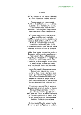 www.nead.unama.br


                Canto V

 ESTAS sentenças tais o velho honrado
  Vociferando estava, quando abrimos

    As asas ao sereno e sossegado
 Vento, e do porto amado nos partimos.
  E, como é já no mar costume usado,
  A vela desfraldando, o céu ferimos,
 Dizendo:- «Boa viagem!»; logo o vento
  Nos troncos fez o usado movimento.

  «Entrava neste tempo o eterno lume
     No animal Nemeio truculento;
E o Mundo, que com tempo se consume,
Na sexta idade andava, enfermo e lento.
    Nela vê, como tinha por costume,
   Cursos do Sol catorze vezes cento,
Com mais noventa e sete, em que corria,
 Quando no mar a armada se estendia.

 «Já a vista, pouco e pouco, se desterra
 Daqueles pátrios montes, que ficavam;
   Ficava o caro Tejo e a fresca serra
De Sintra, e nela os olhos se alongavam;
   Ficava-nos também na amada terra
O coração, que as mágoas lá deixavam;
   E, já depois que toda se escondeu,
 Não vimos mais, enfim, que mar e céu.

 «Assim fomos abrindo aqueles mares,
    Que geração alguma não abriu,
 As novas Ilhas vendo e os novos ares
 Que o generoso Henrique descobriu;
  De Mauritânia os montes e lugares,
 Terra que Anteu num tempo possuiu,
Deixando à mão esquerda, que à direita
 Não há certeza doutra, mas suspeita.

 «Passamos a grande Ilha da Madeira,
Que do muito arvoredo assim se chama;
   Das que nós povoamos a primeira,
 Mais célebre por nome que por fama.
Mas, nem por ser do mundo a derradeira,
 Se lhe aventajam quantas Vênus ama;
  Antes, sendo esta sua, se esquecera
    De Cipro, Gnido, Pafos e Citera.

 «Deixamos de Massília a estéril costa,
 Onde seu gado os Azenegues pastam,

                                                          86
 