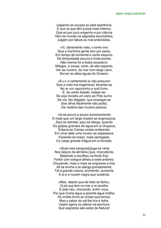 www.nead.unama.br


  Julgando as cousas só pela aparência,
  E que os que têm juízos mais inteiros,
  Que só por puro engenho e por ciência
 Vêm do mundo os segredos escondidos,
   Julgam por falsos ou mal entendidos.

    «Vi, claramente visto, o lume vivo
  Que a marítima gente tem por santo,
 Em tempo de tormenta e vento esquivo,
  De tempestade escura e triste pranto.
    Não menos foi a todos excessivo
 Milagre, e cousa, certo, de alto espanto,
 Ver as nuvens, do mar com largo cano,
    Sorver as altas águas do Oceano.

   «Eu o vi certamente (e não presumo
  Que a vista me enganava): levantar-se
    No ar um vaporzinho e sutil fumo
      E, do vento trazido, rodear-se;
  De aqui levado um cano ao Pólo sumo
   Se via, tão delgado, que enxergar-se
     Dos olhos fàcilmente não podia;
     Da matéria das nuvens parecia.

   «Ia-se pouco e pouco acrescentando
E mais que um largo mastro se engrossava;
  Aqui se estreita, aqui se alarga, quando
Os golpes grandes de água em si chupava;
   Estava-se Comas ondas ondeando;
 Em cima dele uma nuvem se espessava,
    Fazendo-se maior, mais carregada,
  Co cargo grande d'água em si tomada.

    «Qual roxa sangues[s]uga se veria
 Nos beiços da alimária (que, imprudente,
     Bebendo a recolheu na fonte fria)
Fartar com sangue alheio a sede ardente;
Chupando, mais e mais se engrossa e cria,
  Ali se enche e se alarga grandemente:
 Tal a grande coluna, enchendo, aumenta
   A si e a nuvem negra que sustenta.

   «Mas, depois que de todo se fartou,
     O pé que tem no mar a si recolhe
    E pelo céu, chovendo, enfim voou,
Por que Coma água a jacente água molhe;
  Às ondas torna as ondas que tomou,
    Mas o sabor do sal lhe tira e tolhe.
   Vejam agora os sábios na escritura
   Que segredos são estes de Natura!

                                                            89
 