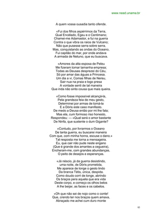 www.nead.unama.br


    A quem vossa ousadia tanto ofende.

    «Fui dos filhos aspérrimos da Terra,
    Qual Encélado, Egeu e o Centimano;
   Chamei-me Adamastor, e fui na guerra
  Contra o que vibra os raios de Vulcano;
    Não que pusesse serra sobre serra,
  Mas, conquistando as ondas do Oceano,
    Fui capitão do mar, por onde andava
   A armada de Netuno, que eu buscava.

     «Amores da alta esposa de Peleu
   Me fizeram tomar tamanha empresa;
   Todas as Deusas desprezei do Céu,
    Só por amar das águas a Princesa.
   Um dia a vi, Comas filhas de Nereu,
       Sair nua na praia e logo presa
       A vontade senti de tal maneira
 Que inda não sinto cousa que mais queira.

   «Como fosse impossível alcançá-la,
    Pela grandeza feia de meu gesto,
    Determinei por armas de tomá-la
     E a Dóris este caso manifesto.
 De medo a Deusa então por mi lhe fala;
   Mas ela, cum formoso riso honesto,
Respondeu: — «Qual será o amor bastante
 De Ninfa, que sustente o dum Gigante?

     «Contudo, por livrarmos o Oceano
   De tanta guerra, eu buscarei maneira
Com que, com minha honra, escuse o dano.»
    Tal resposta me torna a mensageira.
    Eu, que cair não pude neste engano
  (Que é grande dos amantes a cegueira),
 Encheram-me, com grandes abundanças,
     O peito de desejos e esperanças.

    «Já néscio, já da guerra desistindo,
      uma noite, de Dóris prometida,
    Me aparece de longe o gesto lindo
     Da branca Tétis, única, despida.
    Como doudo corri de longe, abrindo
    Os braços pera aquela que era vida
   Deste corpo, e começo os olhos belos
    A lhe beijar, as faces e os cabelos.

  «Oh que não sei de nojo como o conte!
 Que, crendo ter nos braços quem amava,
   Abraçado me achei cum duro monte

                                                            95
 