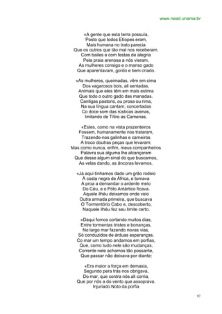 www.nead.unama.br


     «A gente que esta terra possuía,
      Posto que todos Etíopes eram,
      Mais humana no trato parecia
 Que os outros que tão mal nos receberam.
    Com bailes e com festas de alegria
     Pela praia arenosa a nós vieram,
   As mulheres consigo e o manso gado
  Que aparentavam, gordo e bem criado.

  «As mulheres, queimadas, vêm em cima
     Dos vagarosos bois, ali sentadas,
   Animais que eles têm em mais estima
   Que todo o outro gado das manadas.
    Cantigas pastoris, ou prosa ou rima,
    Na sua língua cantam, concertadas
     Co doce som das rústicas avenas,
      Imitando de Títiro as Camenas.

    «Estes, como na vista prazenteiros
   Fossem, humanamente nos trataram,
    Trazendo-nos galinhas e carneiros
    A troco doutras peças que levaram;
Mas como nunca, enfim, meus companheiros
    Palavra sua alguma lhe alcançaram
 Que desse algum sinal do que buscamos,
   As velas dando, as âncoras levamos.

  «Já aqui tínhamos dado um grão rodeio
    À costa negra de África, e tornava
    A proa a demandar o ardente meio
     Do Céu, e o Pólo Antártico ficava.
     Aquele ilhéu deixamos onde veio
   Outra armada primeira, que buscava
    O Tormentório Cabo e, descoberto,
     Naquele ilhéu fez seu limite certo.

    «Daqui fomos cortando muitos dias,
    Entre tormentas tristes e bonanças,
     No largo mar fazendo novas vias,
  Só conduzidos de árduas esperanças.
  Co mar um tempo andamos em porfias,
   Que, como tudo nele são mudanças,
   Corrente nele achamos tão possante,
    Que passar não deixava por diante:

     «Era maior a força em demasia,
    Segundo pera trás nos obrigava,
    Do mar, que contra nós ali corria,
  Que por nós a do vento que assoprava.
         Injuriado Noto da porfia

                                                           97
 