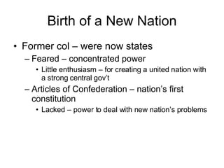 Birth of a New Nation Former col – were now states Feared – concentrated power  Little enthusiasm – for creating a united nation with a strong central gov’t Articles of Confederation – nation’s first constitution Lacked – power to deal with new nation’s problems 