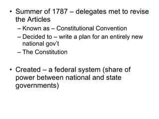 Summer of 1787 – delegates met to revise the Articles Known as – Constitutional Convention Decided to – write a plan for an entirely new national gov’t The Constitution Created – a federal system (share of power between national and state governments) 