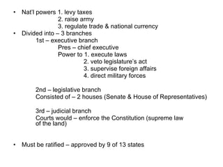 Nat’l powers 1. levy taxes 2. raise army 3. regulate trade & national currency Divided into – 3 branches 1st – executive branch Pres – chief executive Power to 1. execute laws   2. veto legislature’s act   3. supervise foreign affairs   4. direct military forces 2nd – legislative branch Consisted of – 2 houses (Senate & House of Representatives) 3rd – judicial branch Courts would – enforce the Constitution (supreme law  of the land) Must be ratified – approved by 9 of 13 states  