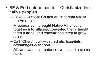 SP & Port determined to – Christianize the native peoples Gave – Catholic Church an important role in the Americas Missionaries – brought Native Americans together into villages, converted them, taught them a trade, and encouraged them to grow crops Cath Church built – cathedrals, hospitals, orphanages & schools Allowed women – enter convents and become nuns 