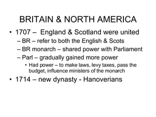 BRITAIN & NORTH AMERICA 1707 –  England & Scotland were united  BR – refer to both the English & Scots BR monarch – shared power with Parliament  Parl – gradually gained more power Had power – to make laws, levy taxes, pass the budget, influence ministers of the monarch 1714 – new dynasty - Hanoverians 