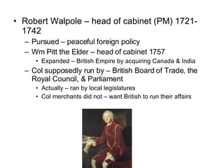 Robert Walpole – head of cabinet (PM) 1721-1742 Pursued – peaceful foreign policy Wm Pitt the Elder – head of cabinet 1757 Expanded – British Empire by acquiring Canada & India Col supposedly run by – British Board of Trade, the Royal Council, & Parliament Actually – ran by local legislatures  Col merchants did not – want British to run their affairs 