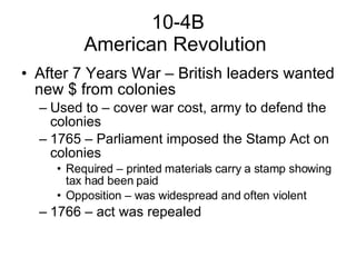 10-4B American Revolution  After 7 Years War – British leaders wanted new $ from colonies Used to – cover war cost, army to defend the colonies 1765 – Parliament imposed the Stamp Act on colonies Required – printed materials carry a stamp showing tax had been paid Opposition – was widespread and often violent  1766 – act was repealed 