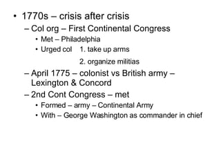 1770s – crisis after crisis Col org – First Continental Congress Met – Philadelphia Urged col 1. take up arms 2. organize militias April 1775 – colonist vs British army – Lexington & Concord 2nd Cont Congress – met  Formed – army – Continental Army With – George Washington as commander in chief 