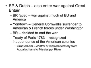 SP & Dutch – also enter war against Great Britain  BR faced – war against much of EU and America Yorktown – General Cornwallis surrender to American & French forces under Washington BR – decided to end the war Treaty of Paris 1783 – recognized independence of the American colonies Granted Am – control of western territory from Appalachians to Mississippi River 