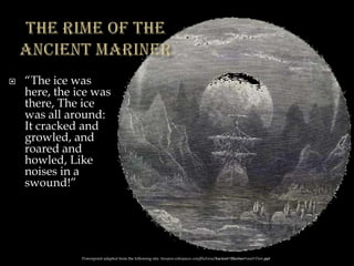  “The ice was
here, the ice was
there, The ice
was all around:
It cracked and
growled, and
roared and
howled, Like
noises in a
swound!”
Powerpoint adapted from the following site: ttosspon.wikispaces.com/file/view/Ancient+Mariner+and+Dore.ppt
 