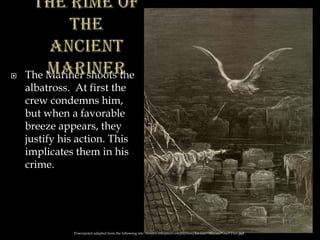  The Mariner shoots the
albatross. At first the
crew condemns him,
but when a favorable
breeze appears, they
justify his action. This
implicates them in his
crime.
Powerpoint adapted from the following site: ttosspon.wikispaces.com/file/view/Ancient+Mariner+and+Dore.ppt
 