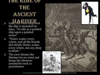  Later, the wind stops and
the ship is stranded for
days, “As idle as a painted
ship upon a painted
ocean.”
 “Water, water, every
where, and all the boards
did shrink; Water, water,
every where, nor any drop
to drink.”
 The crew blames the
Mariner for no wind and
hangs the albatross
around his neck as
punishment.
Powerpoint adapted from the following site: ttosspon.wikispaces.com/file/view/Ancient+Mariner+and+Dore.ppt
 