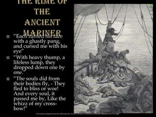  “Each turned his face
with a ghastly pang,
and cursed me with his
eye”
 “With heavy thump, a
lifeless lump, they
dropped down one by
one.”
 “The souls did from
their bodies fly, - They
fled to bliss or woe!
And every soul, it
passed me by, Like the
whizz of my cross-
bow!”
Powerpoint adapted from the following site: ttosspon.wikispaces.com/file/view/Ancient+Mariner+and+Dore.ppt
 