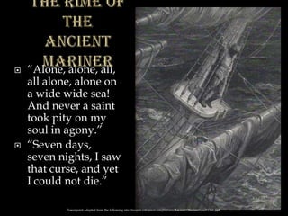  “Alone, alone, all,
all alone, alone on
a wide wide sea!
And never a saint
took pity on my
soul in agony.”
 “Seven days,
seven nights, I saw
that curse, and yet
I could not die.”
Powerpoint adapted from the following site: ttosspon.wikispaces.com/file/view/Ancient+Mariner+and+Dore.ppt
 