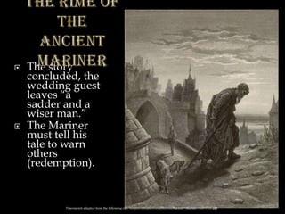  The story
concluded, the
wedding guest
leaves “a
sadder and a
wiser man.”
 The Mariner
must tell his
tale to warn
others
(redemption).
Powerpoint adapted from the following site: ttosspon.wikispaces.com/file/view/Ancient+Mariner+and+Dore.ppt
 