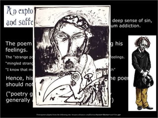 Coleridge felt a deep sense of sin,
for his opium addiction.
The poem could be his way of fathoming his
feelings.
The “strange power” of the Ancient Mariner, as his difficult feelings.
“mingled strangely with my fears”
“I know that man … must hear me” / “To him my tale I teach”
Hence, his sensitivity and saying that the poem
should not be analyzed?
(“poetry gives most pleasure when only
generally and not perfectly understood“)
Powerpoint adapted from the following site: ttosspon.wikispaces.com/file/view/Ancient+Mariner+and+Dore.ppt
 