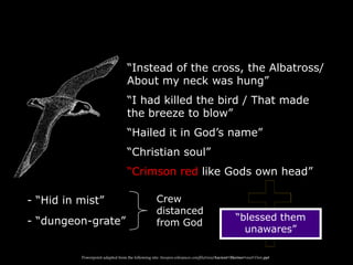 “Instead of the cross, the Albatross/
About my neck was hung”
“I had killed the bird / That made
the breeze to blow”
“Hailed it in God‟s name”
“Christian soul”
“Crimson red like Gods own head”
- “Hid in mist”
- “dungeon-grate” “blessed them
unawares”
Crew
distanced
from God
Powerpoint adapted from the following site: ttosspon.wikispaces.com/file/view/Ancient+Mariner+and+Dore.ppt
 