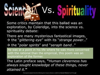 Vs.
Some critics maintain that this ballad was an
exploration, by Coleridge, into the science vs.
spirituality debate:
There are many mysterious fantastical images,
 the “glittering eye” with its “strange power…”
 the “polar spirits” and “seraph band…”
The Latin preface says, “Human cleverness has
always sought knowledge of these things, never
attained it.”
He was at a point in his life where he was more concerned
with the rational than the empirical, this poem was an
exploration of the former.
Powerpoint adapted from the following site: ttosspon.wikispaces.com/file/view/Ancient+Mariner+and+Dore.ppt
 
