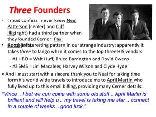 Three Founders
• I must confess I never knew Neal
Patterson (center) and Cliff
Illig(right) had a third partner when
they founded Cerner: Paul
Gorup(left).• Another interesting pattern in our strange industry: apparently it
takes three to tango when it comes to the top three HIS vendors:
- #1 HBO = Walt Huff, Bruce Barrington and David Owens
- #3 SMS = Jim Macaleer, Harvey Wilson and Clyde Hyde
• And I must start with a sincere thank you to Neal for taking time
form his world-wide travels to introduce me to April Martin who
fully lived up to this email billing, providing many Cerner details:
“Vince .. I bet we can come with some old stuff .. April Martin is
brilliant and will help u .. my travel is taking me afar .. connect
in a couple of weeks .. good luck.”
 