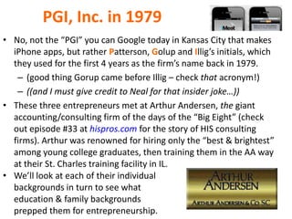 PGI, Inc. in 1979
• No, not the “PGI” you can Google today in Kansas City that makes
iPhone apps, but rather Patterson, Golup and Illig’s initials, which
they used for the first 4 years as the firm’s name back in 1979.
– (good thing Gorup came before Illig – check that acronym!)
– ((and I must give credit to Neal for that insider joke…))
• These three entrepreneurs met at Arthur Andersen, the giant
accounting/consulting firm of the days of the “Big Eight” (check
out episode #33 at hispros.com for the story of HIS consulting
firms). Arthur was renowned for hiring only the “best & brightest”
among young college graduates, then training them in the AA way
at their St. Charles training facility in IL.
• We’ll look at each of their individual
backgrounds in turn to see what
education & family backgrounds
prepped them for entrepreneurship.
 