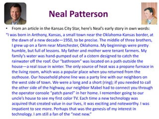 Neal Patterson
• From an article in the Kansas City Star, here’s Neal’s early story in own words:
“I was born in Anthony, Kansas, a small town near the Oklahoma-Kansas border, at
the dawn of a new decade—1950, to be precise. The middle of three brothers,
I grew up on a farm near Manchester, Oklahoma. My beginnings were pretty
humble, but full of lessons. My father and mother were tenant farmers. My
family’s water was hand-pumped out of a cistern designed to catch the
rainwater off the roof. Our “bathroom” was located on a path outside the
house—a real issue in winter. The only source of heat was a propane furnace in
the living room, which was a popular place when you returned from the
outhouse. Our household phone line was a party line with our neighbors on
the west side of town. We were a long and a short (ring); if you needed to call
the other side of the highway, our neighbor Mabel had to connect you through
the operator console “patch panel” in her home. I remember going to our
uncle’s house to see my first color TV. Each time a new technology was
acquired that created value in our lives, it was exciting and noteworthy. I was
impatient to see more. Perhaps that was the genesis of my interest in
technology. I am still a fan of the “next new.”
 