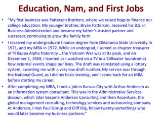 Education, Nam, and First Jobs
• “My first business was Patterson Brothers, where we raised hogs to finance our
college education. My younger brother, Bryan Patterson, received his B.S. in
Business Administration and became my father’s trusted partner and
successor, continuing to grow the family farm.
• I received my undergraduate finance degree from Oklahoma State University in
1971, and my MBA in 1972. While an undergrad, I served as chapter treasurer
of Pi Kappa Alpha fraternity... the Vietnam War was at its peak, and on
December 1, 1969, I learned as I watched on a TV in a Stillwater laundromat
how external events shape our lives. The draft was reinstated using a lottery
system, awarding me with a very low draft number. My service was through
the National Guard, as I did my basic training, and I came back for an MBA
before starting my career.
• After completing my MBA, I took a job in Kansas City with Arthur Andersen as
an information system consultant. This was in the Administrative Services
division, which later became Andersen Consulting and then Accenture, the
global management consulting, technology services and outsourcing company.
At Andersen, I met Paul Gorup and Cliff Illig, fellow twenty-somethings who
would later become my business partners.”
 