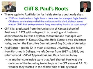 Cliff & Paul’s Roots
• Thanks again to April Martin for inside stories about early days:
– “Cliff and Neal are both Eagle Scouts. Neal was the youngest Eagle Scout in
Oklahoma at one time – which he attributes to his blind, diabetic scout
master. Cliff’s first entrepreneurial foray was selling T-shirts at scout camp.”
• Cliff Illig- graduated from the University of Kansas School of
Business in 1972 with a degree in accounting and business
administration. He was a system consultant and manager with
Arthur Andersen in Kansas City, Mo. He is Cerner’s vice-chairman
today, and on the Executive Committee of Boy Scouts of America
• Paul Gorup– got his BA in math at Kansas University, and MBA
from Dartmouth College. He left Cerner from 1987 to 1999, but
returned and is VP of Applications and Data Centers today.
– In another cute inside story that April shared, Paul was the
only one of the founding troika to pass the CPA exam at AA. No
wonder they started in the clinical side of HIS systems!
 