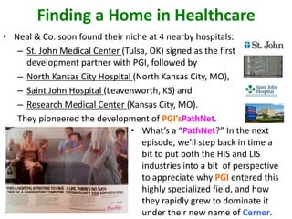 Finding a Home in Healthcare
• Neal & Co. soon found their niche at 4 nearby hospitals:
– St. John Medical Center (Tulsa, OK) signed as the first
development partner with PGI, followed by
– North Kansas City Hospital (North Kansas City, MO),
– Saint John Hospital (Leavenworth, KS) and
– Research Medical Center (Kansas City, MO).
They pioneered the development of PGI’sPathNet.
• What’s a “PathNet?” In the next
episode, we’ll step back in time a
bit to put both the HIS and LIS
industries into a bit of perspective
to appreciate why PGI entered this
highly specialized field, and how
they rapidly grew to dominate it
under their new name of Cerner.
 