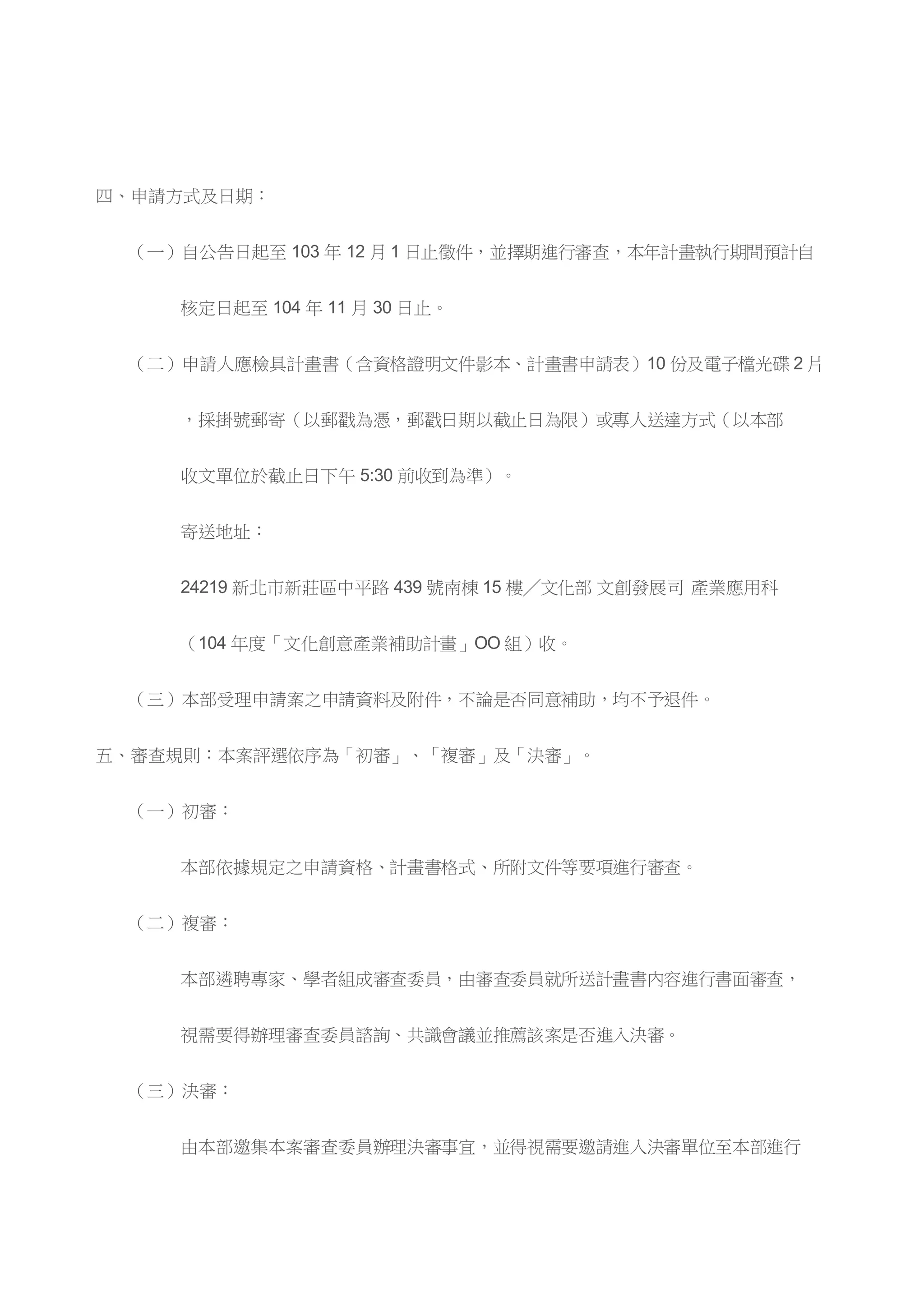 四、申請方式及日期：
（一）自公告日起至 103 年 12 月 1 日止徵件，並擇期進行審查，本年計畫執行期間預計自
核定日起至 104 年 11 月 30 日止。
（二）申請人應檢具計畫書（含資格證明文件影本、計畫書申請表）10 份及電子檔光碟 2 片
，採掛號郵寄（以郵戳為憑，郵戳日期以截止日為限）或專人送達方式（以本部
收文單位於截止日下午 5:30 前收到為準）。
寄送地址：
24219 新北市新莊區中平路 439 號南棟 15 樓╱文化部 文創發展司 產業應用科
（104 年度「文化創意產業補助計畫」OO 組）收。
（三）本部受理申請案之申請資料及附件，不論是否同意補助，均不予退件。
五、審查規則：本案評選依序為「初審」、「複審」及「決審」。
（一）初審：
本部依據規定之申請資格、計畫書格式、所附文件等要項進行審查。
（二）複審：
本部遴聘專家、學者組成審查委員，由審查委員就所送計畫書內容進行書面審查，
視需要得辦理審查委員諮詢、共識會議並推薦該案是否進入決審。
（三）決審：
由本部邀集本案審查委員辦理決審事宜，並得視需要邀請進入決審單位至本部進行
 