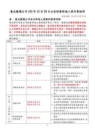 1
臺北捷運公司 103 年 12 月 29 日公告招募新進人員作業說明
公告日期：103 年 12 月 29 日
壹、 臺北捷運公司本次新進人員甄試重要時程
報名程序為本公司招募新進人員甄選作業之一部分，請應試者審慎閱讀本招募
作業說明，並依本作業說明上網報名、繳交報名費及備妥報名文件，於報名截
止日前郵寄至本公司，應備文件不全或資格條件不符者，即視為資格審查不合
格，不得參加考試，且不得以任何理由要求補附文件、退件或變更報考類科，
並於扣取手續費及郵資後，退還報名費餘額。請務必注意配合，以免影響您的
甄試權益。
試別 項目 時間 說明
第
一
試
：
筆
試
公告、報名期間
103 年 12 月 29 日 09:00 起
至 104 年 1 月 6 日 17:00
止
1. 請於 103 年 12 月 29 日至 104 年 1 月 6
日報名期間進行網路報名並郵寄資料。
2. 一律採網路報名，報名後請依第叁項規
定儘速繳款及郵寄報名所需文件，逾期
恕不受理(以郵戳為憑)。
應試資格查閱
104 年 1 月 16 日起至
104 年 1 月 24 日止
1.請到本公司網站查詢是否通過資格審查。
2.查閱個人應試編號(不另行寄發准考證)。
考場公告
104 年 1 月 21 日起至
104 年 1 月 24 日止
請到本公司網站查詢第一試日期、時間、地
點、考場位置及座次號。
測驗日期 104 年 1 月 24 日
請詳閱本作業說明所載之試場規則，筆試時
請攜帶
1.貼有照片之任一身分證明文件正本。
2.藍(黑)色原子筆及修正帶(液)。
3.2B 鉛筆及橡皮擦。
測驗結果查詢 104 年 2 月 10 日
1.請到本公司網站查詢第一試成績(未通過
者，將不另行寄發成績通知單)。
2.通過第一試者，將以掛號信及 e-mail 通
知第二試日期、時間、地點及應注意事
項。
第
二
試
:
心
理
測
驗
、
口
試
測驗日期
104 年 3 月 2 日
104 年 3 月 3 日
1.請詳細參閱第二試通知書所載之日期、時
間、地點，並攜帶身分證明文件正本及應
繳交證件辦理報到，逾時者視同棄權。
2.心理測驗時請攜帶 2B 鉛筆及橡皮擦。[報
考身心障礙類者請攜帶藍(黑)色原子筆
及修正帶(液)。]
甄試總成績
結果查詢
104 年 3 月 9 日
1.請到本公司網站查詢甄試成績是否通過
甄試。
2.通過甄試者本公司另寄發體格檢查表，並
須依指定日期繳交體檢表。
 