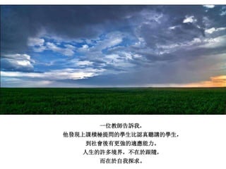 一位教師告訴我，
他發現上課積極提問的學生比認真聽講的學生，
到社會後有更強的適應能力。
人生的許多境界，不在於跟隨，
而在於自我探求。
 